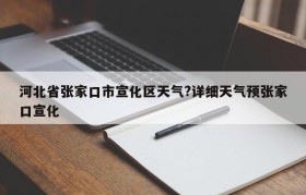 河北省张家口市宣化区天气?详细天气预张家口宣化