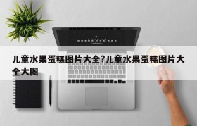 儿童水果蛋糕图片大全?儿童水果蛋糕图片大全大图